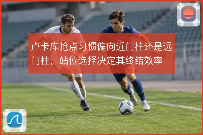 卢卡库抢点习惯偏向近门柱还是远门柱，站位选择决定其终结效率