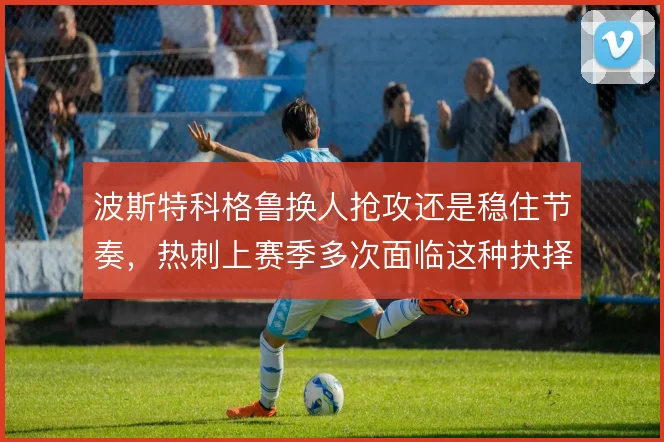 波斯特科格鲁换人抢攻还是稳住节奏，热刺上赛季多次面临这种抉择