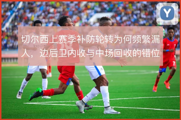 切尔西上赛季补防轮转为何频繁漏人,边后卫内收与中场回收的错位是根源
