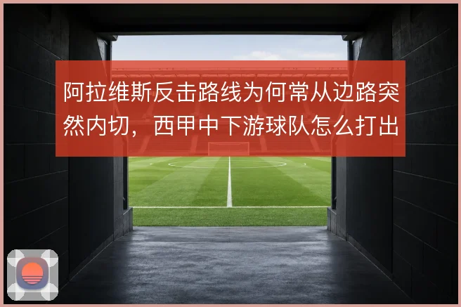 阿拉维斯反击路线为何常从边路突然内切,西甲中下游球队怎么打出纵深