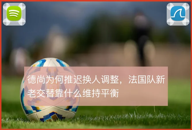 德尚为何推迟换人调整,法国队新老交替靠什么维持平衡