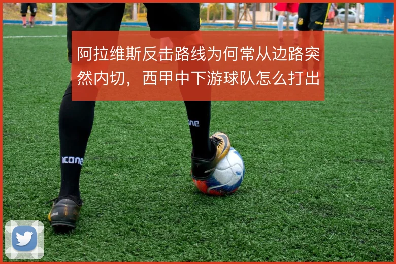 阿拉维斯反击路线为何常从边路突然内切,西甲中下游球队怎么打出纵深