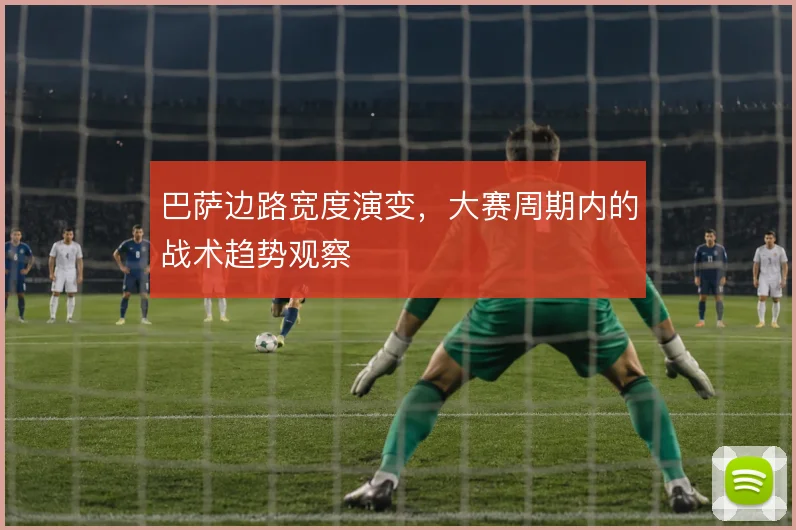 巴萨边路宽度演变，大赛周期内的战术趋势观察