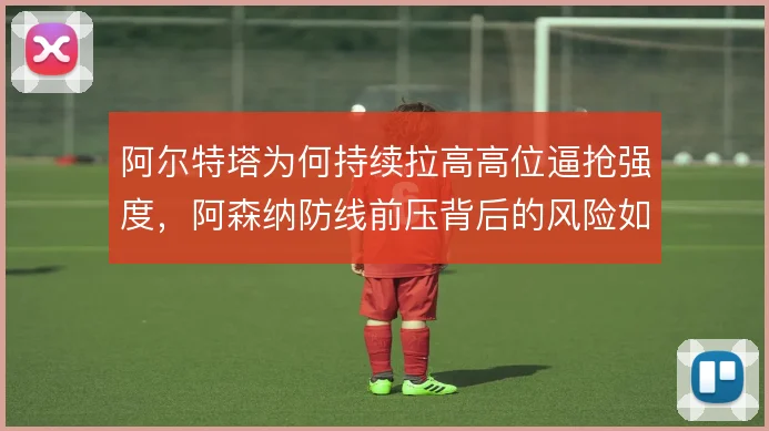 阿尔特塔为何持续拉高高位逼抢强度，阿森纳防线前压背后的风险如何覆盖