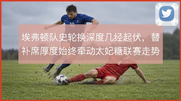 埃弗顿队史轮换深度几经起伏,替补席厚度始终牵动太妃糖联赛走势