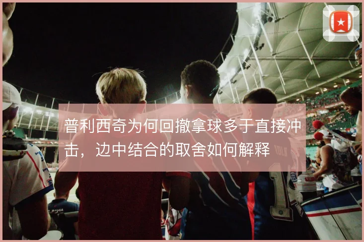 普利西奇为何回撤拿球多于直接冲击,边中结合的取舍如何解释