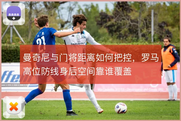 曼奇尼与门将距离如何把控，罗马高位防线身后空间靠谁覆盖