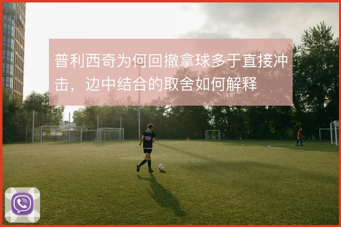 普利西奇为何回撤拿球多于直接冲击,边中结合的取舍如何解释